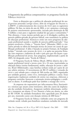 Gaudêncio Frigotto, Maria Ciavatta & Marise Ramos



A hegemonia das políticas compensatórias: os programas Escola de
Fábrica e PROJOVEM
        Entre as distorções que a política de educação profissional do atu-
al governo pretendia corrigir estava, além da revogação do Decreto n.
2.208/97, o redirecionamento dos recursos do PROEP para os segmentos
públicos. De fato, no início do ano de 2004, o MEC anunciou a reativação
de projetos anteriormente apresentados, iniciada pela destinação de R$
8 milhões a mais para o segmento estadual do que para o comunitário.16
Não obstante, é nesse mesmo período que se vê divulgada a política da
parceria público-privado do governo federal, com ressonância na política
de educação profissional. Anuncia-se então um novo programa de edu-
cação profissional usando o modelo de parceria público-privado.17 Esse
projeto envolveria a União, o “Terceiro Setor” (Montaño, 2002) e a ini-
ciativa privada na oferta de formação técnica de jovens em cursos de qua-
lificação profissional. A idéia é baseada no projeto Formare, da Fundação
Iochpe,18 iniciado com recursos do PROEP, e se apóia nas parcerias firma-
das com empresas e indústrias de todo o país para que elas façam a qua-
lificação profissional de jovens. Esse programa, implementado a partir de
2005, foi designado como “Escola de Fábrica”.
        O Programa Escola de Fábrica (Brasil, 2005a) objetiva dar a for-
mação profissional inicial a jovens entre 16 e 24 anos, matriculados na
educação básica (ensino fundamental, médio, educação de jovens e adul-
tos, Brasil Alfabetizado), cujas famílias tenham renda per capita de até
um salário mínimo. O investimento de R$ 25 milhões é oriundo do
PROEP e está voltado para a criação de 560 escolas em 2005, organizadas
por unidades gestoras, como ONGs, instituições públicas e outras. Essas
organizações implantam unidades de ensino nas empresas, elaboram o
programa curricular, fornecem a orientação técnico-pedagógica e certifi-
cam os alunos. A certificação pode ficar também a encargo dos CEFETs.
        As empresas são responsáveis por infra-estrutura física, funcionári-
os e técnicos que atuam como instrutores, além dos custos da implanta-
ção das unidades formadoras. Asseguram também alimentação, unifor-
me e transporte aos alunos. O MEC financia a bolsa aos alunos, no valor
de R$ 150,00. As unidades formadoras têm capacidade para 20 alunos
por ano, mantendo cursos com duração mínima de 600 horas.19
        O Programa Escola de Fábrica é definido como um programa de
inclusão social, voltado para beneficiar estudantes excluídos do mercado

Educ. Soc., Campinas, vol. 26, n. 92, p. 1087-1113, Especial - Out. 2005    1101
Disponível em <http://www.cedes.unicamp.br>
 