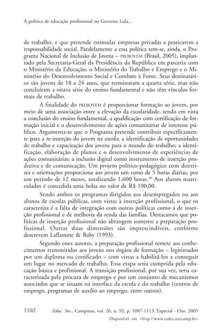 A política de educação profissional no Governo Lula...



de trabalho, e que pretende estimular empresas privadas a praticarem a
responsabilidade social. Paralelamente a essa política tem-se, ainda, o Pro-
grama Nacional de Inclusão de Jovens – PROJOVEM (Brasil, 2005), implan-
tado pela Secretaria-Geral da Presidência da República em parceria com
o Ministério da Educação, o Ministério do Trabalho e Emprego e o Mi-
nistério do Desenvolvimento Social e Combate à Fome. Seus destinatári-
os são jovens de 18 a 24 anos, que terminaram a quarta série, mas não
concluíram a oitava série do ensino fundamental e não têm vínculos for-
mais de trabalho.
        A finalidade do PROJOVEM é proporcionar formação ao jovem, por
meio de uma associação entre a elevação da escolaridade, tendo em vista
a conclusão do ensino fundamental, a qualificação com certificação de for-
mação inicial e o desenvolvimento de ações comunitárias de interesse pú-
blico. Argumenta-se que o Programa pretende contribuir especificamen-
te para a re-inserção do jovem na escola; a identificação de oportunidades
de trabalho e capacitação dos jovens para o mundo do trabalho; a identi-
ficação, elaboração de planos e o desenvolvimento de experiências de
ações comunitárias; a inclusão digital como instrumento de inserção pro-
dutiva e de comunicação. Um projeto político-pedagógico com diretri-
zes e orientações proporciona aos jovens um curso de 5 horas diárias, por
um período de 12 meses, totalizando 1.600 horas.20 Aos alunos matri-
culados é concedida uma bolsa no valor de R$ 100,00.
        Sendo ambos os programas dirigidos aos desempregados ou aos
alunos de escolas públicas, com vistas à inserção profissional, o que os
caracteriza é a falta de integração com outras políticas como a de inser-
ção profissional e de melhoria da renda das famílias. Destacamos que po-
líticas de inserção profissional não abrangem somente a preparação pro-
fissional. Outras duas dimensões são imprescindíveis, conforme
descrevem Laflamme & Baby (1993).
        Segundo esses autores, a preparação profissional remete aos conhe-
cimentos transmitidos aos jovens nos órgãos de formação – legitimados
por um diploma ou certificado – com vistas a habilitá-los a conseguir
um lugar no mercado de trabalho. Essa etapa seria cumprida pela edu-
cação básica e profissional. A transição profissional, por sua vez, seria ca-
racterizada pela procura de emprego e por um conjunto de mecanismos
associados que se situam na interface da escola e do trabalho (centros de
emprego, programas de auxílio ao emprego, entre outros).


1102          Educ. Soc., Campinas, vol. 26, n. 92, p. 1087-1113, Especial - Out. 2005
                                          Disponível em <http://www.cedes.unicamp.br>
 
