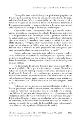 Gaudêncio Frigotto, Maria Ciavatta & Marise Ramos



       Em seguida, vem a fase da integração profissional propriamente
dita, que pode ocorrer na forma de uma relativa estabilidade, de margi-
nalização e/ou de convivência com o trabalho precário. A natureza, a im-
portância e o grau de coincidência dessas três dimensões dependeriam
de aspectos macrossociais e macroeconômicos e de outros aspectos, tais
como as políticas de emprego e de transição escola-empresa.
       Cabe, ainda, nomear uma questão de fundo que tem sido recorren-
temente apontada nos documentos de avaliação dos programas, pois se tra-
ta de um pressuposto à sua formulação, devendo, portanto, envolver am-
plo debate social. A questão é: deve-se retardar a entrada dos adolescentes
e jovens no mercado de trabalho – e com isso dar prioridade à sua sociabi-
lidade, educação e formação profissional, reservando ainda os escassos em-
pregos para os adultos – ou facilitar a inserção profissional de adolescentes
de baixa renda a partir dos 16 anos, propiciando-lhes condições de gerar
renda para suas famílias e para sua permanência na escola?21
       Embora definamos como prioridade política a primeira – a eleva-
ção da escolaridade e o combate ao trabalho precoce –, é preciso, ao mes-
mo tempo, providenciar para que as várias situações relacionadas às con-
dições de trabalho e de formação sejam consideradas nas formulações de
políticas públicas.
       Na delimitação do universo de jovens, pode-se encontrar diferen-
tes particularidades. Ainda que o maior número de jovens filhos de tra-
balhadores resida em bairros populares ou em favelas das médias e gran-
des cidades do Brasil, deve-se reconhecer que uma outra quantidade
trabalha com a família em minifúndios ou como arrendatários ou assala-
riados do campo. Outros, ainda, vivem em acampamentos e assentamen-
tos do Movimento dos Trabalhadores Rurais Sem Terra (Frigotto, 2004,
p. 181).
       Todos esses jovens, mesmo com suas especificidades, tendem a so-
frer um processo de amadurecimento precoce, inserindo-se no mercado
formal ou “informal” de trabalho. Essa necessidade leva à impres-
cindibilidade de políticas públicas que enfrentem o plano conjuntural e
emergencial, atentando para a particularidade e a diversidade dos grupos
de jovens inseridos precocemente no mundo do trabalho. Ao mesmo tem-
po, entretanto, as políticas devem encaminhar mudanças ou reformas es-
truturais no sentido da superação da desigualdade social e da universali-
zação efetiva da educação básica (fundamental e média).


Educ. Soc., Campinas, vol. 26, n. 92, p. 1087-1113, Especial - Out. 2005    1103
Disponível em <http://www.cedes.unicamp.br>
 