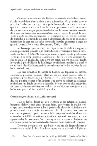 A política de educação profissional no Governo Lula...



       Concordamos com Márcio Pochmann quando este indica a neces-
sidade de políticas distributivas e emancipatórias. No primeiro caso, o
preceito fundamental é a garantia, pelo Estado, de uma renda mínima
que leve o jovem a retornar à escola, tendo, para isso, uma fonte de ren-
da que compense o que ganharia trabalhando de forma precária. Associa-
do a isso, na perspectiva emancipatória, está o resgate do papel da edu-
cação e da formação, postergando-se o ingresso dos jovens no mercado
de trabalho e permitindo colocar à disposição de todos as condições
isonômicas de competição pelos postos de trabalho existentes e vagas de
geração de trabalho e renda (Pochmann, 2004, p. 226).
       Ambos os programas, com diferenças na sua finalidade e organiza-
ção, resgatam um preceito que pretendíamos ter superado desde a revo-
gação da Lei n. 5.692/71, qual seja, tomar a qualificação profissional
como política compensatória à ausência do direito de uma educação bá-
sica sólida e de qualidade. Esta deve ser garantida em qualquer idade,
integrada à possibilidade de habilitação profissional mediante a qual se
constituam identidades necessárias ao enfrentamento das relações de tra-
balho excludentes.
       No caso específico do Escola de Fábrica, ao depender da parceria
empresarial para sua realização, além do uso do fundo público pelas or-
ganizações privadas, tende a predominar o viés assistencialista. No fun-
do, essa política retoma o fundamento que esteve na origem da educação
profissional no início do século passado: formar mão-de-obra necessária
ao desenvolvimento econômico e educar psicofisicamente os jovens tra-
balhadores para a divisão social do trabalho.

Considerações finais: a história se repete?
       Não podemos deixar de ter a História como referência quando
buscamos elaborar estas considerações finais, decorrentes da análise críti-
ca que buscamos desenvolver sobre a política de educação profissional nos
primeiros dois anos e meio do Governo Lula. O controvertido percurso
entre as propostas de governo anunciadas ao povo brasileiro durante a
campanha de 2002 e as ações e omissões no exercício do poder revelam
alguns saldos de boas intenções e estratégias que se tornam obstáculos ao
avanço da efetiva democratização da educação nesse período de governo.
       Devemos perguntar em que bases o projeto de desenvolvimento
econômico e social do Brasil de hoje supera ou se acomoda à lógica da

1104          Educ. Soc., Campinas, vol. 26, n. 92, p. 1087-1113, Especial - Out. 2005
                                          Disponível em <http://www.cedes.unicamp.br>
 