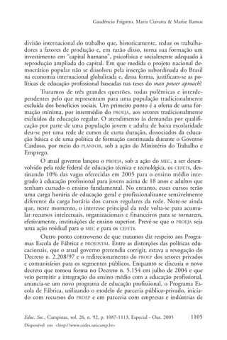 Gaudêncio Frigotto, Maria Ciavatta & Marise Ramos



divisão internacional do trabalho que, historicamente, reduz os trabalha-
dores a fatores de produção e, em razão disso, torna sua formação um
investimento em “capital humano”, psicofísica e socialmente adequado à
reprodução ampliada do capital. Em que medida o projeto nacional de-
mocrático popular não se dissolveu pela inserção subordinada do Brasil
na economia internacional globalizada e, dessa forma, justificam-se as po-
líticas de educação profissional baseadas nas teses do man power aproach?
        Tratamos de três grandes questões, todas polêmicas e interde-
pendentes pelo que representam para uma população tradicionalmente
excluída dos benefícios sociais. Um primeiro ponto é a oferta de uma for-
mação mínima, por intermédio do PROEJA, aos setores tradicionalmente
excluídos da educação regular. O atendimento às demandas por qualifi-
cação por parte de uma população jovem e adulta de baixa escolaridade
deu-se por uma rede de cursos de curta duração, dissociados da educa-
ção básica e de uma política de formação continuada durante o Governo
Cardoso, por meio do PLANFOR, sob a ação do Ministério do Trabalho e
Emprego.
        O atual governo lançou o PROEJA, sob a ação do MEC, a ser desen-
volvido pela rede federal de educação técnica e tecnológica, os CEFETs, des-
tinando 10% das vagas oferecidas em 2005 para o ensino médio inte-
grado à educação profissional para jovens acima de 18 anos e adultos que
tenham cursado o ensino fundamental. No entanto, esses cursos terão
uma carga horária de educação geral e profissionalizante sensivelmente
diferente da carga horária dos cursos regulares da rede. Note-se ainda
que, neste momento, o interesse principal da rede volta-se para acumu-
lar recursos intelectuais, organizacionais e financeiros para se tornarem,
efetivamente, instituições de ensino superior. Prevê-se que o PROEJA seja
uma ação residual para o MEC e para os CEFETs.
        Outro ponto controverso de que tratamos diz respeito aos Progra-
mas Escola de Fábrica e PROJOVEM. Entre as distorções das políticas edu-
cacionais, que o atual governo pretendia corrigir, estava a revogação do
Decreto n. 2.208/97 e o redirecionamento do PROEP dos setores privados
e comunitários para os segmentos públicos. Enquanto se discutia o novo
decreto que tomou forma no Decreto n. 5.154 em julho de 2004 e que
veio permitir a integração do ensino médio com a educação profissional,
anuncia-se um novo programa de educação profissional, o Programa Es-
cola de Fábrica, utilizando o modelo de parceria público-privado, inicia-
do com recursos do PROEP e em parceria com empresas e indústrias de


Educ. Soc., Campinas, vol. 26, n. 92, p. 1087-1113, Especial - Out. 2005    1105
Disponível em <http://www.cedes.unicamp.br>
 
