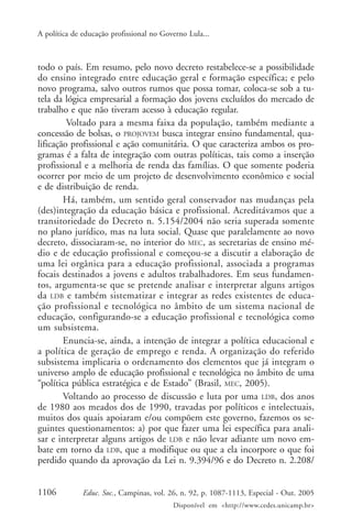 A política de educação profissional no Governo Lula...



todo o país. Em resumo, pelo novo decreto restabelece-se a possibilidade
do ensino integrado entre educação geral e formação específica; e pelo
novo programa, salvo outros rumos que possa tomar, coloca-se sob a tu-
tela da lógica empresarial a formação dos jovens excluídos do mercado de
trabalho e que não tiveram acesso à educação regular.
         Voltado para a mesma faixa da população, também mediante a
concessão de bolsas, o PROJOVEM busca integrar ensino fundamental, qua-
lificação profissional e ação comunitária. O que caracteriza ambos os pro-
gramas é a falta de integração com outras políticas, tais como a inserção
profissional e a melhoria de renda das famílias. O que somente poderia
ocorrer por meio de um projeto de desenvolvimento econômico e social
e de distribuição de renda.
        Há, também, um sentido geral conservador nas mudanças pela
(des)integração da educação básica e profissional. Acreditávamos que a
transitoriedade do Decreto n. 5.154/2004 não seria superada somente
no plano jurídico, mas na luta social. Quase que paralelamente ao novo
decreto, dissociaram-se, no interior do MEC, as secretarias de ensino mé-
dio e de educação profissional e começou-se a discutir a elaboração de
uma lei orgânica para a educação profissional, associada a programas
focais destinados a jovens e adultos trabalhadores. Em seus fundamen-
tos, argumenta-se que se pretende analisar e interpretar alguns artigos
da LDB e também sistematizar e integrar as redes existentes de educa-
ção profissional e tecnológica no âmbito de um sistema nacional de
educação, configurando-se a educação profissional e tecnológica como
um subsistema.
        Enuncia-se, ainda, a intenção de integrar a política educacional e
a política de geração de emprego e renda. A organização do referido
subsistema implicaria o ordenamento dos elementos que já integram o
universo amplo de educação profissional e tecnológica no âmbito de uma
“política pública estratégica e de Estado” (Brasil, MEC, 2005).
        Voltando ao processo de discussão e luta por uma LDB, dos anos
de 1980 aos meados dos de 1990, travadas por políticos e intelectuais,
muitos dos quais apoiaram e/ou compõem este governo, fazemos os se-
guintes questionamentos: a) por que fazer uma lei específica para anali-
sar e interpretar alguns artigos de LDB e não levar adiante um novo em-
bate em torno da LDB, que a modifique ou que a ela incorpore o que foi
perdido quando da aprovação da Lei n. 9.394/96 e do Decreto n. 2.208/


1106          Educ. Soc., Campinas, vol. 26, n. 92, p. 1087-1113, Especial - Out. 2005
                                          Disponível em <http://www.cedes.unicamp.br>
 