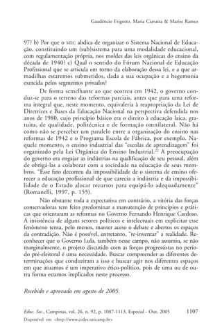 Gaudêncio Frigotto, Maria Ciavatta & Marise Ramos



97? b) Por que o MEC abdica de organizar o Sistema Nacional de Educa-
ção, constituindo um (sub)sistema para uma modalidade educacional,
com regulamentação própria, nos moldes das leis orgânicas do ensino da
década de 1940? c) Qual o sentido do Fórum Nacional de Educação
Profissional que se articula em torno da elaboração dessa lei, e a que ar-
madilhas estaremos submetidos, dada a sua ocupação e a hegemonia
exercida pelos segmentos privados?
       De forma semelhante ao que ocorreu em 1942, o governo con-
duz-se para o terreno das reformas parciais, antes que para uma refor-
ma integral que, neste momento, equivaleria à reapropriação da Lei de
Diretrizes e Bases da Educação Nacional na perspectiva defendida nos
anos de 1980, cujo princípio básico era o direito à educação laica, gra-
tuita, de qualidade, politécnica e de formação omnilateral. Não há
como não se perceber um paralelo entre a organização do ensino nas
reformas de 1942 e o Programa Escola de Fábrica, por exemplo. Na-
quele momento, o ensino industrial das “escolas de aprendizagem” foi
organizado pela Lei Orgânica do Ensino Industrial. 22 A preocupação
do governo era engajar as indústrias na qualificação de seu pessoal, além
de obrigá-las a colaborar com a sociedade na educação de seus mem-
bros. “Esse fato decorreu da impossibilidade de o sistema de ensino ofe-
recer a educação profissional de que carecia a indústria e da impossibi-
lidade de o Estado alocar recursos para equipá-lo adequadamente”
(Romanelli, 1997, p. 155).
       Não obstante toda a expectativa em contrário, a vitória das forças
conservadoras tem feito predominar a manutenção de princípios e práti-
cas que orientaram as reformas no Governo Fernando Henrique Cardoso.
A insistência de alguns setores políticos e intelectuais em explicitar esse
fenômeno tenta, pelo menos, manter aceso o debate e abertos os espaços
da contradição. Não é possível, entretanto, “re-inventar” a realidade. Re-
conhecer que o Governo Lula, também nesse campo, não assumiu, se não
marginalmente, o projeto discutido com as forças progressistas no perío-
do pré-eleitoral é uma necessidade. Buscar compreender as diferentes de-
terminações que conduziram a isso e buscar agir nos diferentes espaços
em que atuamos é um imperativo ético-político, pois de uma ou de ou-
tra forma estamos implicados neste processo.

Recebido e aprovado em agosto de 2005.


Educ. Soc., Campinas, vol. 26, n. 92, p. 1087-1113, Especial - Out. 2005    1107
Disponível em <http://www.cedes.unicamp.br>
 