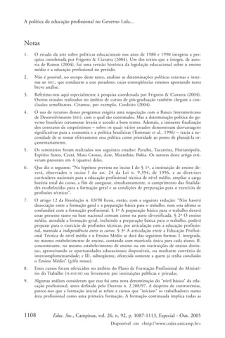 A política de educação profissional no Governo Lula...



Notas
1.   O estado da arte sobre políticas educacionais nos anos de 1980 e 1990 integrou a pes-
     quisa coordenada por Frigotto & Ciavatta (2004). Um dos textos que a integra, de auto-
     ria de Ramos (2004), faz uma revisão histórica da legislação educacional sobre o ensino
     médio e a educação profissional no período.
2.   Não é possível, no escopo deste texto, analisar as determinações políticas externas e inter-
     nas ao MEC, que conduzem a esse paradoxo, cujas conseqüências estamos apontando nesta
     breve análise.
3.   Referimo-nos aqui especialmente à pesquisa coordenada por Frigotto & Ciavatta (2004).
     Outros estudos realizados no âmbito de cursos de pós-graduação também chegam a con-
     clusões semelhantes. Citamos, por exemplo, Cordeiro (2004).
4.   O uso de recursos desses programas exigiria uma negociação com o Banco Interamericano
     de Desenvolvimento (BID), com o qual são contratados. Mas a determinação política do go-
     verno brasileiro certamente levaria o acordo a bom termo. Ademais, a iminente finalização
     dos contratos de empréstimos – sobre os quais vários estudos demonstram desvantagens
     significativas para a economia e a política brasileiras (Tommasi et al., 1996) – traria a ne-
     cessidade de se tomar efetivamente essa política como prioridade ao ponto de planejá-la or-
     çamentariamente.
5.   Os seminários foram realizados nos seguintes estados: Paraíba, Tocantins, Florianópolis,
     Espírito Santo, Ceará, Mato Grosso, Acre, Maranhão, Bahia. Os autores deste artigo esti-
     veram presentes em 4 (quatro) deles.
6.   Que diz o seguinte: “Na hipótese prevista no inciso I do § 1º, a instituição de ensino de-
     verá, observados o inciso I do art. 24 da Lei n. 9.394, de 1996, e as diretrizes
     curriculares nacionais para a educação profissional técnica de nível médio, ampliar a carga
     horária total do curso, a fim de assegurar, simultaneamente, o cumprimento das finalida-
     des estabelecidas para a formação geral e as condições de preparação para o exercício de
     profissões técnicas”.
7.   O artigo 12 da Resolução n. 03/98 ficou, então, com a seguinte redação: “Não haverá
     dissociação entre a formação geral e a preparação básica para o trabalho, nem esta última se
     confundirá com a formação profissional. § 1º A preparação básica para o trabalho deverá
     estar presente tanto na base nacional comum como na parte diversificada. § 2º O ensino
     médio, atendida a formação geral, incluindo a preparação básica para o trabalho, poderá
     preparar para o exercício de profissões técnicas, por articulação com a educação profissio-
     nal, mantida a independência entre os cursos. § 3º A articulação entre a Educação Profissi-
     onal Técnica de nível médio e o Ensino Médio se dará das seguintes formas: I. integrada,
     no mesmo estabelecimento de ensino, contando com matrícula única para cada aluno; II.
     concomitante, no mesmo estabelecimento de ensino ou em instituições de ensino distin-
     tas, aproveitando as oportunidades educacionais disponíveis, ou mediante convênio de
     intercomplementaridade; e III. subseqüente, oferecida somente a quem já tenha concluído
     o Ensino Médio” (grifo nosso).
8.   Esses cursos foram oferecidos no âmbito do Plano de Formação Profissional do Ministé-
     rio do Trabalho ( PLANFOR) ou livremente por instituições públicas e privadas.
9.   Algumas análises consideram que essa foi uma nova denominação do “nível básico” da edu-
     cação profissional, antes definido pelo Decreto n. 2.208/97. A despeito de controvérsias,
     parece-nos que a formação inicial se refere a cursos que “iniciam” os trabalhadores numa
     área profissional como uma primeira formação. A formação continuada implica todas as



1108           Educ. Soc., Campinas, vol. 26, n. 92, p. 1087-1113, Especial - Out. 2005
                                               Disponível em <http://www.cedes.unicamp.br>
 