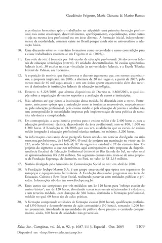 Gaudêncio Frigotto, Maria Ciavatta & Marise Ramos



     experiências formativas após o trabalhador ter adquirido uma primeira formação profissi-
     onal, tais como atualização, desenvolvimento, aperfeiçoamento, especialização, entre outras
     – seja na mesma área profissional ou em áreas diversas. A formação inicial, independente-
     mente da escolaridade, somente existe no Brasil porque ainda não se universalizou a edu-
     cação básica.
10. Uma discussão sobre os itinerários formativos como necessidade e como contradição para
    a classe trabalhadora encontra-se em Frigotto et al. (2005a).
11. Essa rede do MEC é formada por 144 escolas de educação profissional: 34 são centros fede-
    rais de educação tecnológica (CEFETS), 43 unidades descentralizadas, 36 escolas agrotécnicas
    federais (EAF), 30 escolas técnicas vinculadas às universidades federais, e a Escola Técnica
    Federal de Palmas, em Tocantins.
12. A exposição de motivos que fundamenta o decreto argumenta que, em termos quantitati-
    vos, a proposta implicará, em 2006, a abertura de 20 mil vagas e, a partir de 2007, pelo
    menos mais de 40 mil vagas anuais – sem um único aporte orçamentário além dos recur-
    sos já destinados às instituições federais de educação tecnológica.
13. Decreto n. 5.225/2004, que alterou dispositivos do Decreto n. 3.860/2001, o qual dis-
    põe sobre a organização do ensino superior e a avaliação de cursos e instituições.
14. Não sabemos até que ponto a instituição dessa medida foi discutida com a SECAD. Entre-
    tanto, arriscamos opinar que a articulação entre as instâncias responsáveis, respectivamen-
    te, pela educação profissional, pelo ensino médio e pela educação de jovens e adultos não
    tem correspondido às necessidades impostas pela implementação de uma política de tama-
    nha relevância e complexidade.
15. Em contraposição, a carga horária prevista para o ensino médio é de 2.400 horas e, para a
    educação profissional técnica, dependendo da área profissional, tem-se 800, 1.000 ou
    1.200 horas. A Resolução n. 01/2005, por sua vez, estabeleceu que os cursos de ensino
    médio integrado à educação profissional técnica tenham, no mínimo, 3.200 horas.
16. As informações constantes desse parágrafo foram obtidas em notícias divulgadas no sítio
    www.mec.gov.br/semtec, de 18/6/2004. O total de projetos em tramitação no PROEP era de
    237, sendo 58 do segmento federal, 87 do segmento estadual e 92 do comunitário. Os
    projetos do segmento a que nos referimos aqui correspondem a três propostas da Superin-
    tendência Estadual de Educação Profissional (SUEPRO) do Rio Grande do Sul, no valor total
    de aproximadamente R$ 2,88 milhões. No segmento comunitário, trata-se de uma propos-
    ta da Fundação Esperança, de Santarém, no Pará, no valor de R$ 2,15 milhões.
17. Notícia divulgada pela Assessoria de Comunicação Social do     MEC   em abril de 2004.
18. A Fundação Iochpe-Maxon S.A. é um grupo empresarial que opera nos segmentos de
    autopeças e equipamentos ferroviários. A Fundação desenvolve programas nas áreas de
    Educação, Cultura e Bem-Estar Social, realizando parcerias com entidades públicas e pri-
    vadas. Informações obtidas em www.fiochpe.org.br.
19. Esses cursos são compostos por três módulos: um de 120 horas para “reforço escolar do
    ensino básico”; um de 120 horas, abordando temas transversais relacionados à cidadania;
    e um terceiro módulo, com duração de 360 horas, destinado à formação profissional,
    módulo no qual 60 horas são de aulas práticas.
20. A formação compreende atividades de formação escolar (800 horas), qualificação profissio-
    nal (350 horas) e desenvolvimento de ação comunitária (50 horas), somando 1.200 ho-
    ras presenciais. Atendendo às necessidades do público desse projeto, o currículo compre-
    enderá, ainda, 400 horas de atividades não-presenciais.



Educ. Soc., Campinas, vol. 26, n. 92, p. 1087-1113, Especial - Out. 2005                 1109
Disponível em <http://www.cedes.unicamp.br>
 