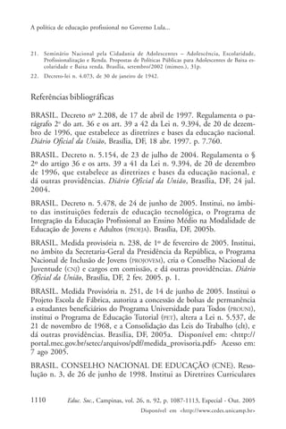 A política de educação profissional no Governo Lula...



21. Seminário Nacional pela Cidadania de Adolescentes – Adolescência, Escolaridade,
    Profissionalização e Renda. Propostas de Políticas Públicas para Adolescentes de Baixa es-
    colaridade e Baixa renda. Brasília, setembro/2002 (mimeo.), 31p.
22. Decreto-lei n. 4.073, de 30 de janeiro de 1942.


Referências bibliográficas

BRASIL. Decreto nº 2.208, de 17 de abril de 1997. Regulamenta o pa-
rágrafo 2o do art. 36 e os art. 39 a 42 da Lei n. 9.394, de 20 de dezem-
bro de 1996, que estabelece as diretrizes e bases da educação nacional.
Diário Oficial da União, Brasília, DF, 18 abr. 1997. p. 7.760.
BRASIL. Decreto n. 5.154, de 23 de julho de 2004. Regulamenta o §
2º do artigo 36 e os arts. 39 a 41 da Lei n. 9.394, de 20 de dezembro
de 1996, que estabelece as diretrizes e bases da educação nacional, e
dá outras providências. Diário Oficial da União, Brasília, DF, 24 jul.
2004.
BRASIL. Decreto n. 5.478, de 24 de junho de 2005. Institui, no âmbi-
to das instituições federais de educação tecnológica, o Programa de
Integração da Educação Profissional ao Ensino Médio na Modalidade de
Educação de Jovens e Adultos (PROEJA). Brasília, DF, 2005b.
BRASIL. Medida provisória n. 238, de 1º de fevereiro de 2005. Institui,
no âmbito da Secretaria-Geral da Presidência da República, o Programa
Nacional de Inclusão de Jovens (PROJOVEM), cria o Conselho Nacional de
Juventude (CNJ) e cargos em comissão, e dá outras providências. Diário
Oficial da União, Brasília, DF, 2 fev. 2005. p. 1.
BRASIL. Medida Provisória n. 251, de 14 de junho de 2005. Institui o
Projeto Escola de Fábrica, autoriza a concessão de bolsas de permanência
a estudantes beneficiários do Programa Universidade para Todos (PROUNI),
institui o Programa de Educação Tutorial (PET), altera a Lei n. 5.537, de
21 de novembro de 1968, e a Consolidação das Leis do Trabalho (clt), e
dá outras providências. Brasília, DF, 2005a. Disponível em: <http://
portal.mec.gov.br/setec/arquivos/pdf/medida_provisoria.pdf> Acesso em:
7 ago 2005.
BRASIL. CONSELHO NACIONAL DE EDUCAÇÃO (CNE). Reso-
lução n. 3, de 26 de junho de 1998. Institui as Diretrizes Curriculares


1110           Educ. Soc., Campinas, vol. 26, n. 92, p. 1087-1113, Especial - Out. 2005
                                              Disponível em <http://www.cedes.unicamp.br>
 