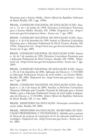 Gaudêncio Frigotto, Maria Ciavatta & Marise Ramos



Nacionais para o Ensino Médio. Diário Oficial da República Federativa
do Brasil, Brasília, DF, 5 ago. 1998a.
BRASIL. CONSELHO NACIONAL DE EDUCAÇÃO (CNE). Pare-
cer n. 15, de 1 de junho de 1998. Diretrizes Curriculares Nacionais
para o Ensino Médio. Brasília, DF, 1998b. Disponível em: <http://
www.mec.gov.br/cne/parecer.shtm>. Acesso em: 7 ago. 2005.
BRASIL. CONSELHO NACIONAL DE EDUCAÇÃO (CNE). Reso-
lução n. 4, de 8 de dezembro de 1999. Institui as Diretrizes Curriculares
Nacionais para a Educação Profissional de Nível Técnico. Brasília, DF,
1999a. Disponível em: <http://www.mec.gov.br/cne/resolução.shtm>.
Acesso em: 8 ago. 2005.
BRASIL. CONSELHO NACIONAL DE EDUCAÇÃO (CNE). Parecer
n. 16, de 5 de outubro de 1999. Diretrizes Curriculares Nacionais para
a Educação Profissional de Nível Técnico. Brasília, DF, 1999b. Dispo-
nível em: <http://www.mec.gov.br/cne/parecer.shtm> Acesso em: 7 ago.
2005.
BRASIL. CONSELHO NACIONAL DE EDUCAÇÃO (CNE). Parecer
n. 39, de 8 de dezembro de 2004. Aplicação do Decreto n. 5.154/2004
na Educação Profissional Técnica de nível médio e no Ensino Médio.
Brasília, DF, 2004. Disponível em: <http://www.mec.gov/setec>. Acesso
em: 7 ago. 2005
BRASIL. CONSELHO NACIONAL DE EDUCAÇÃO (CNE). Reso-
lução n. 1, de 3 de março de 2005. Atualiza as Diretrizes Curriculares
Nacionais Definidas pelo Conselho Nacional de Educação para o Ensino
Médio e para a Educação Profissional Técnica de nível médio às disposi-
ções do Decreto n. 5.154/2004. Diário Oficial da República Federativa
do Brasil, Brasília, DF, 11 mar. 2005.
BRASIL. MINISTERIO DA EDUCAÇÃO. Orientações curriculares do
ensino médio. Brasília, DF, 2004.
BRASIL. MINISTERIO DA EDUCAÇÃO. SECRETARIA DE EDU-
CAÇÃO PROFISSIONAL E TECNOLOGICA. Subsídios para o processo
de discussão da proposta de anteprojeto de lei da educação profissional e
tecnológica. Disponível em: <http://www.mec.gov/setec>. Acesso em: 2
fev. 2005.


Educ. Soc., Campinas, vol. 26, n. 92, p. 1087-1113, Especial - Out. 2005    1111
Disponível em <http://www.cedes.unicamp.br>
 