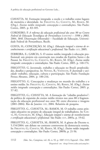 A política de educação profissional no Governo Lula...



CIAVATTA, M. Formação integrada: a escola e o trabalho como lugares
de memória e identidade. In: FRIGOTTO, G.; CIAVATTA, M.; RAMOS, M.
(Org.). Ensino médio integrado: concepção e contradições. São Paulo:
Cortez, 2005. p. 83-105.
CORDEIRO, P. A reforma da educação profissional dos anos 90 no Centro
Federal de Educação Tecnológica de Pernambuco (CEFETPE) – 1998 a 2003.
2004. 304f. Dissertação (Mestrado) – Faculdade de Educação, Universi-
dade Federal de Pernambuco, Recife.
COSTA, H.; CONCEIÇÃO, M. (Org.). Educação integral e sistema de re-
conhecimento e certificação educacional e profissional. São Paulo: CUT, 2005.
FERREIRA, E.; GARCIA, S. O ensino médio integrado à educação pro-
fissional: um projeto em construção nos estados do Espírito Santo e do
Paraná. In: FRIGOTTO, G.; CIAVATTA, M.; RAMOS, M. (Org.). Ensino médio
integrado: concepção e contradições. São Paulo: Cortez, 2005. p. 148-174.
FRIGOTTO, G. Juventude, trabalho e educação no Brasil: perplexida-
des, desafios e perspectivas. In: NOVAES, R.; VANNUCHI, P. Juventude e soci-
edade: trabalho, educação, cultura e participação. São Paulo: Fundação
Perseu Abramo, 2004. p. 180-216.
FRIGOTTO, G. Concepções e mudanças no mundo do trabalho e o
ensino médio. In: FRIGOTTO, G.; CIAVATTA, M.; RAMOS, M. (Org.). Ensino
médio integrado: concepção e contradições. São Paulo: Cortez, 2005. p.
57-82.
FRIGOTTO, G.; CIAVATTA, M. A formação do “cidadão produtivo”:
da política de expansão do ensino médio técnico nos anos 80 à fragmen-
tação da educação profissional nos anos 90: entre discursos e imagens
(2001-2004). Rio de Janeiro: UFF, 2004. Relatório de pesquisa.
FRIGOTTO, G., CIAVATTA, M.; RAMOS, M. O trabalho como prin-
cípio educativo no projeto de educação integral de trabalhadores. In: COS-
TA, H.; CONCEIÇÃO, M. (Org.). Educação integral e sistema de reconhecimento
e certificação educacional e profissional. São Paulo: CUT, 2005a. p. 19-62.
FRIGOTTO, G., CIAVATTA, M.; RAMOS, M. A gênese do Decreto n.
5.154/2004: um debate no contexto controverso da democracia restrita.
In: FRIGOTTO, G.; CIAVATTA, M.; RAMOS, M. (Org.). Ensino médio integrado:
concepção e contradições. São Paulo: Cortez, 2005b, p. 21-56.


1112          Educ. Soc., Campinas, vol. 26, n. 92, p. 1087-1113, Especial - Out. 2005
                                          Disponível em <http://www.cedes.unicamp.br>
 