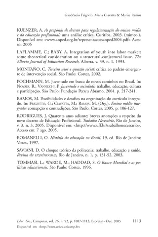 Gaudêncio Frigotto, Maria Ciavatta & Marise Ramos



KUENZER, A. As propostas de decreto para regulamentação do ensino médio
e da educação profissional: uma análise crítica. Curitiba, 2003. (mimeo.).
Disponível em: <www.anped.org.br/representacoesanped2004.pdf> Aces-
so: 2005
LAFLAMME, C.; BABY, A. Integration of youth into labor market:
some theoretical consideration on a structural-conjectural issue. The
Alberta Journal of Education Research, Alberta, v. 39, n. 1, 1993.
MONTAÑO, C. Terceiro setor e questão social: crítica ao padrão emergen-
te de intervenção social. São Paulo: Cortez, 2002.
POCHMANN, M. Juventude em busca de novos caminhos no Brasil. In:
NOVAES, R.; VANNUCHI, P. Juventude e sociedade: trabalho, educação, cultura
e participação. São Paulo: Fundação Perseu Abramo, 2004. p. 217-241.
RAMOS, M. Possibilidades e desafios na organização do currículo integra-
do. In: FRIGOTTO, G.; CIAVATTA, M.; RAMOS, M. (Org.). Ensino médio inte-
grado: concepção e contradições. São Paulo: Cortez, 2005. p. 106-127.
RODRIGUES, J. Quarenta anos adiante: breves anotações a respeito do
novo decreto de Educação Profissional. Trabalho Necessário, Rio de Janeiro,
v. 3, n. 3, 2005. Disponível em: <http://www.uff.br/trabalhonecessario>.
Acesso em: 7 ago. 2005.
ROMANELLI, O. História da educação no Brasil. 19. ed. Rio de Janeiro:
Vozes, 1997.
SAVIANI, D. O choque teórico da politecnia: trabalho, educação e saúde.
Revista da EPSJV/FIOCRUZ, Rio de Janeiro, n. 1, p. 131-52, 2003.
TOMMASI, L.; WARDE, M.; HADDAD, S. O Banco Mundial e as po-
líticas educacionais. São Paulo: Cortez, 1996.




Educ. Soc., Campinas, vol. 26, n. 92, p. 1087-1113, Especial - Out. 2005    1113
Disponível em <http://www.cedes.unicamp.br>
 