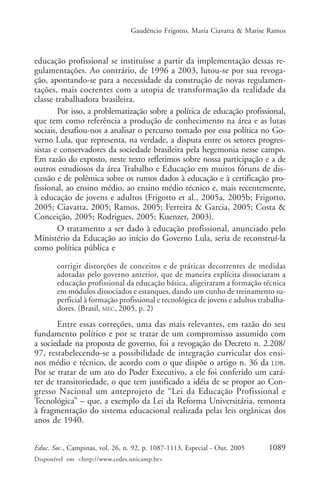Gaudêncio Frigotto, Maria Ciavatta & Marise Ramos



educação profissional se instituísse a partir da implementação dessas re-
gulamentações. Ao contrário, de 1996 a 2003, lutou-se por sua revoga-
ção, apontando-se para a necessidade da construção de novas regulamen-
tações, mais coerentes com a utopia de transformação da realidade da
classe trabalhadora brasileira.
        Por isso, a problematização sobre a política de educação profissional,
que tem como referência a produção de conhecimento na área e as lutas
sociais, desafiou-nos a analisar o percurso tomado por essa política no Go-
verno Lula, que representa, na verdade, a disputa entre os setores progres-
sistas e conservadores da sociedade brasileira pela hegemonia nesse campo.
Em razão do exposto, neste texto refletimos sobre nossa participação e a de
outros estudiosos da área Trabalho e Educação em muitos fóruns de dis-
cussão e de polêmica sobre os rumos dados à educação e à certificação pro-
fissional, ao ensino médio, ao ensino médio técnico e, mais recentemente,
à educação de jovens e adultos (Frigotto et al., 2005a, 2005b; Frigotto,
2005; Ciavatta, 2005; Ramos, 2005; Ferreira & Garcia, 2005; Costa &
Conceição, 2005; Rodrigues, 2005; Kuenzer, 2003).
        O tratamento a ser dado à educação profissional, anunciado pelo
Ministério da Educação ao início do Governo Lula, seria de reconstruí-la
como política pública e

       corrigir distorções de conceitos e de práticas decorrentes de medidas
       adotadas pelo governo anterior, que de maneira explícita dissociaram a
       educação profissional da educação básica, aligeiraram a formação técnica
       em módulos dissociados e estanques, dando um cunho de treinamento su-
       perficial à formação profissional e tecnológica de jovens e adultos trabalha-
       dores. (Brasil, MEC, 2005, p. 2)
       Entre essas correções, uma das mais relevantes, em razão do seu
fundamento político e por se tratar de um compromisso assumido com
a sociedade na proposta de governo, foi a revogação do Decreto n. 2.208/
97, restabelecendo-se a possibilidade de integração curricular dos ensi-
nos médio e técnico, de acordo com o que dispõe o artigo n. 36 da LDB.
Por se tratar de um ato do Poder Executivo, a ele foi conferido um cará-
ter de transitoriedade, o que tem justificado a idéia de se propor ao Con-
gresso Nacional um anteprojeto de “Lei da Educação Profissional e
Tecnológica” – que, a exemplo da Lei da Reforma Universitária, remonta
à fragmentação do sistema educacional realizada pelas leis orgânicas dos
anos de 1940.


Educ. Soc., Campinas, vol. 26, n. 92, p. 1087-1113, Especial - Out. 2005      1089
Disponível em <http://www.cedes.unicamp.br>
 