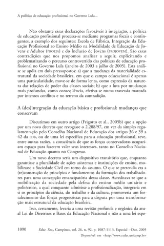 A política de educação profissional no Governo Lula...



       Não obstante essas declarações favoráveis à integração, a política
de educação profissional processa-se mediante programas focais e contin-
gentes, a exemplo dos seguintes: Escola de Fábrica, Integração da Edu-
cação Profissional ao Ensino Médio na Modalidade de Educação de Jo-
vens e Adultos (PROEJA) e do Inclusão de Jovens (PROJOVEM). São essas
contradições que nos propomos analisar a seguir, explicitando e
problematizando o percurso controvertido das políticas de educação pro-
fissional no Governo Lula (janeiro de 2003 a julho de 2005). Esta análi-
se se apóia em dois pressupostos: a) que a mudança da materialidade es-
trutural da sociedade brasileira, em que o campo educacional é apenas
uma particularidade, move-se de forma lenta, como expressão da nature-
za das relações de poder das classes sociais; b) que a luta por mudanças
mais profundas, como conseqüência, efetiva-se numa travessia marcada
por intensos conflitos e no terreno da contradição.

A (des)integração da educação básica e profissional: mudanças que
conservam
        Discutimos em outro artigo (Frigotto et al., 2005b) que a opção
por um novo decreto que revogasse o 2.208/97, em vez da simples regu-
lamentação pelo Conselho Nacional de Educação dos artigos 36 e 39 a
42 da LDB, ou de uma lei específica para a educação profissional, teve,
entre outras razões, a consciência de que as forças conservadoras ocupari-
am espaço para fazerem valer seus interesses, tanto no Conselho Nacio-
nal de Educação quanto no Congresso.
        Um novo decreto seria um dispositivo transitório que, enquanto
garantisse a pluralidade de ações asistemas e instituições de ensino, mo-
bilizasse a Sociedade Civil em torno do assunto. O que se pretendia era a
(re)construção de princípios e fundamentos da formação dos trabalhado-
res para uma concepção emancipatória dessa classe. Acreditava-se que a
mobilização da sociedade pela defesa do ensino médio unitário e
politécnico, a qual conquanto admitisse a profissionalização, integraria em
si os princípios da ciência, do trabalho e da cultura, promoveria um for-
talecimento das forças progressistas para a disputa por uma transforma-
ção mais estrutural da educação brasileira.
        Isso, certamente, levaria a uma revisão profunda e orgânica da atu-
al Lei de Diretrizes e Bases da Educação Nacional e não a uma lei espe-


1090          Educ. Soc., Campinas, vol. 26, n. 92, p. 1087-1113, Especial - Out. 2005
                                          Disponível em <http://www.cedes.unicamp.br>
 