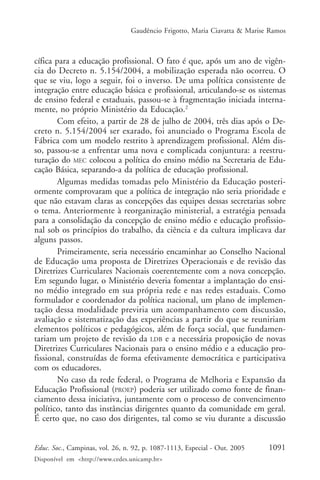 Gaudêncio Frigotto, Maria Ciavatta & Marise Ramos



cífica para a educação profissional. O fato é que, após um ano de vigên-
cia do Decreto n. 5.154/2004, a mobilização esperada não ocorreu. O
que se viu, logo a seguir, foi o inverso. De uma política consistente de
integração entre educação básica e profissional, articulando-se os sistemas
de ensino federal e estaduais, passou-se à fragmentação iniciada interna-
mente, no próprio Ministério da Educação.2
        Com efeito, a partir de 28 de julho de 2004, três dias após o De-
creto n. 5.154/2004 ser exarado, foi anunciado o Programa Escola de
Fábrica com um modelo restrito à aprendizagem profissional. Além dis-
so, passou-se a enfrentar uma nova e complicada conjuntura: a reestru-
turação do MEC colocou a política do ensino médio na Secretaria de Edu-
cação Básica, separando-a da política de educação profissional.
        Algumas medidas tomadas pelo Ministério da Educação posteri-
ormente comprovaram que a política de integração não seria prioridade e
que não estavam claras as concepções das equipes dessas secretarias sobre
o tema. Anteriormente à reorganização ministerial, a estratégia pensada
para a consolidação da concepção de ensino médio e educação profissio-
nal sob os princípios do trabalho, da ciência e da cultura implicava dar
alguns passos.
        Primeiramente, seria necessário encaminhar ao Conselho Nacional
de Educação uma proposta de Diretrizes Operacionais e de revisão das
Diretrizes Curriculares Nacionais coerentemente com a nova concepção.
Em segundo lugar, o Ministério deveria fomentar a implantação do ensi-
no médio integrado em sua própria rede e nas redes estaduais. Como
formulador e coordenador da política nacional, um plano de implemen-
tação dessa modalidade previria um acompanhamento com discussão,
avaliação e sistematização das experiências a partir do que se reuniriam
elementos políticos e pedagógicos, além de força social, que fundamen-
tariam um projeto de revisão da LDB e a necessária proposição de novas
Diretrizes Curriculares Nacionais para o ensino médio e a educação pro-
fissional, construídas de forma efetivamente democrática e participativa
com os educadores.
        No caso da rede federal, o Programa de Melhoria e Expansão da
Educação Profissional (PROEP) poderia ser utilizado como fonte de finan-
ciamento dessa iniciativa, juntamente com o processo de convencimento
político, tanto das instâncias dirigentes quanto da comunidade em geral.
É certo que, no caso dos dirigentes, tal como se viu durante a discussão


Educ. Soc., Campinas, vol. 26, n. 92, p. 1087-1113, Especial - Out. 2005    1091
Disponível em <http://www.cedes.unicamp.br>
 
