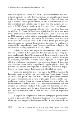 A política de educação profissional no Governo Lula...



sobre a revogação do Decreto n. 2.208/97, esse convencimento não ocor-
reria sem desgaste, em razão do movimento de acomodação conservadora
à reforma do governo anterior, por eles liderado, conforme demonstram
alguns estudos.3 Porém, provavelmente, se teria as comunidades das ins-
tituições federais como aliadas, uma vez que a luta pela revogação do De-
creto n. 2.208/97 partiu especialmente de seus servidores e estudantes.
        No caso das redes estaduais, além do PROEP, também o Programa
de Melhoria do Ensino Médio (PROMED) poderia redirecionar seus obje-
tivos e prioridades de financiamento.4 Com efeito, ainda ao início do ano
de 2004, quando o ensino médio e a educação profissional eram geridos
conjuntamente pela SEMTEC, um acordo foi discutido com as secretarias
estaduais de Educação do Paraná e do Espírito Santo, por proposição
destas, tratando do interesse desses sistemas de ensino em implantar o
ensino médio integrado com apoio financeiro, político e pedagógico do
Ministério da Educação (Ferreira & Garcia, 2005).
        Elaborou-se, então, um projeto de assessoramento a essas secreta-
rias pelo Ministério da Educação, com foco nas áreas de maior complexi-
dade na elaboração da política educacional dos sistemas de ensino e do
projeto político-pedagógico das escolas, quais sejam: currículo, formação
de professores, identidade e memória escolar. O projeto era composto por
objetivos e ações que contribuiriam para o desenvolvimento de propostas
curriculares de ensino médio integrado sob os princípios da ciência, do
trabalho e da cultura, contemplando-se a formação continuada de pro-
fessores e o resgate coletivo da memória e da identidade da escola.
        Com esses propósitos, em 17 de agosto de 2004, o ministro da
Educação assinou convênios com os secretários de Educação dos Estados
do Paraná, do Espírito Santo e de Santa Catarina, prevendo-se o repasse
de recursos financeiros para apoiar a implantação do ensino médio inte-
grado nesses estados. Decorrido um ano após esse ato, os convênios não
foram efetivados. Paradoxalmente, o MEC anunciou o interesse de mais um
conjunto de secretarias estaduais de Educação pela implantação do ensi-
no médio integrado, a partir do que a Secretaria de Educação Básica pas-
sou a realizar seminários sobre as diretrizes dessa política nos respectivos
estados.5
        A despeito da complexidade política e pedagógica que caracteriza
o tema, o que ocorreu foram discussões aligeiradas e, por vezes, encami-
nhamentos para a organização do ensino médio em três séries anuais, se-


1092          Educ. Soc., Campinas, vol. 26, n. 92, p. 1087-1113, Especial - Out. 2005
                                          Disponível em <http://www.cedes.unicamp.br>
 