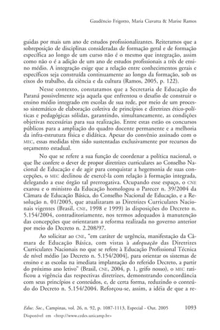 Gaudêncio Frigotto, Maria Ciavatta & Marise Ramos



guidas por mais um ano de estudos profissionalizantes. Reiteramos que a
sobreposição de disciplinas consideradas de formação geral e de formação
específica ao longo de um curso não é o mesmo que integração, assim
como não o é a adição de um ano de estudos profissionais a três de ensi-
no médio. A integração exige que a relação entre conhecimentos gerais e
específicos seja construída continuamente ao longo da formação, sob os
eixos do trabalho, da ciência e da cultura (Ramos, 2005, p. 122).
        Nesse contexto, constatamos que a Secretaria de Educação do
Paraná possivelmente seja aquela que enfrentou o desafio de construir o
ensino médio integrado em escolas de sua rede, por meio de um proces-
so sistemático de elaboração coletiva de princípios e diretrizes ético-polí-
ticas e pedagógicas sólidas, garantindo, simultaneamente, as condições
objetivas necessárias para sua realização. Entre estas estão os concursos
públicos para a ampliação do quadro docente permanente e a melhoria
da infra-estrutura física e didática. Apesar do convênio assinado com o
MEC, essas medidas têm sido sustentadas exclusivamente por recursos do
orçamento estadual.
        No que se refere a sua função de coordenar a política nacional, o
que lhe confere o dever de propor diretrizes curriculares ao Conselho Na-
cional de Educação e de agir para conquistar a hegemonia de suas con-
cepções, o MEC declinou de exercê-la com relação à formação integrada,
delegando a esse órgão tal prerrogativa. Ocupando esse espaço, o CNE
exarou e o ministro da Educação homologou o Parecer n. 39/2004 da
Câmara de Educação Básica, do Conselho Nacional de Educação, e a Re-
solução n. 01/2005, que atualizaram as Diretrizes Curriculares Nacio-
nais vigentes (Brasil, CNE, 1998 e 1999) às disposições do Decreto n.
5.154/2004, contraditoriamente, nos termos adequados à manutenção
das concepções que orientaram a reforma realizada no governo anterior
por meio do Decreto n. 2.208/97.
        Ao solicitar ao CNE, “em caráter de urgência, manifestação da Câ-
mara de Educação Básica, com vistas à adequação das Diretrizes
Curriculares Nacionais no que se refere à Educação Profissional Técnica
de nível médio [ao Decreto n. 5.154/2004], para orientar os sistemas de
ensino e as escolas na imediata implantação do referido Decreto, a partir
do próximo ano letivo” (Brasil, CNE, 2004, p. 1, grifo nosso), o MEC rati-
ficou a vigência das respectivas diretrizes, demonstrando concordância
com seus princípios e conteúdos, e, de certa forma, reduzindo o conteú-
do do Decreto n. 5.154/2004. Reforçou-se, assim, a idéia de que a re-


Educ. Soc., Campinas, vol. 26, n. 92, p. 1087-1113, Especial - Out. 2005    1093
Disponível em <http://www.cedes.unicamp.br>
 