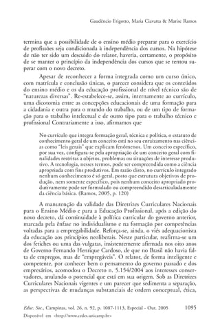 Gaudêncio Frigotto, Maria Ciavatta & Marise Ramos



termina que a possibilidade de o ensino médio preparar para o exercício
de profissões seja condicionada à independência dos cursos. Na hipótese
de não ter sido um descuido do relator, haveria, certamente, o propósito
de se manter o princípio da independência dos cursos que se tentou su-
perar com o novo decreto.
       Apesar de reconhecer a forma integrada como um curso único,
com matrícula e conclusão únicas, o parecer considera que os conteúdos
do ensino médio e os da educação profissional de nível técnico são de
“naturezas diversas”. Re-estabelece-se, assim, internamente ao currículo,
uma dicotomia entre as concepções educacionais de uma formação para
a cidadania e outra para o mundo do trabalho, ou de um tipo de forma-
ção para o trabalho intelectual e de outro tipo para o trabalho técnico e
profissional Contrariamente a isso, afirmamos que

       No currículo que integra formação geral, técnica e política, o estatuto de
       conhecimento geral de um conceito está no seu enraizamento nas ciênci-
       as como “leis gerais” que explicam fenômenos. Um conceito específico,
       por sua vez, configura-se pela apropriação de um conceito geral com fi-
       nalidades restritas a objetos, problemas ou situações de interesse produ-
       tivo. A tecnologia, nesses termos, pode ser compreendida como a ciência
       apropriada com fins produtivos. Em razão disto, no currículo integrado
       nenhum conhecimento é só geral, posto que estrutura objetivos de pro-
       dução, nem somente específico, pois nenhum conceito apropriado pro-
       dutivamente pode ser formulado ou compreendido desarticuladamente
       da ciência básica. (Ramos, 2005, p. 120)
       A manutenção da validade das Diretrizes Curriculares Nacionais
para o Ensino Médio e para a Educação Profissional, após a edição do
novo decreto, dá continuidade à política curricular do governo anterior,
marcada pela ênfase no individualismo e na formação por competências
voltadas para a empregabilidade. Reforça-se, ainda, o viés adequacionista
da educação aos princípios neoliberais. Neste particular, reafirma-se um
dos fetiches ou uma das vulgatas, insistentemente afirmada nos oito anos
de Governo Fernando Henrique Cardoso, de que no Brasil não havia fal-
ta de empregos, mas de “empregáveis”. O relator, de forma inteligente e
competente, por conhecer bem o pensamento do governo passado e dos
empresários, acomodou o Decreto n. 5.154/2004 aos interesses conser-
vadores, anulando o potencial que está em sua origem. Sob as Diretrizes
Curriculares Nacionais vigentes e um parecer que sedimenta a separação,
as perspectivas de mudanças substanciais de ordem conceptual, ética,

Educ. Soc., Campinas, vol. 26, n. 92, p. 1087-1113, Especial - Out. 2005    1095
Disponível em <http://www.cedes.unicamp.br>
 