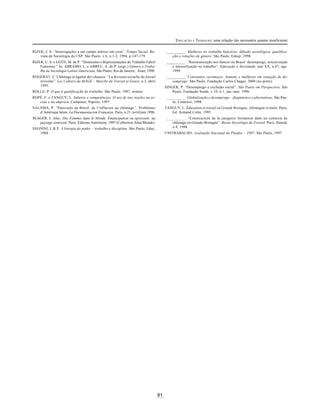 81
EDUCAÇÃO E TRABALHO: uma relação tão necessária quanto insuficiente
RIZEK, C.S. “Interrogações a um campo teórico em crise”. Tempo Social. Re-
vista de Sociologia da USP. São Paulo, v.6, n.1-2, 1994, p.147-179.
RIZEK, C. S. e LEITE, M. de P. “Dimensões e Representações do Trabalho Fabril
Feminino.” In: ABRAMO, L. e ABREU, A. de P. (orgs.) Gênero e Traba-
lho na Sociologia Latino-Americana. São Paulo; Rio de Janeiro, Alast, 1998.
ROGERAT, C. Chômage et égalité des chances. “La division sexuelle du travail
revisitée”. Les Cahiers du MAGE – Marché du Travail et Genre, n.3, abril
1995.
ROLLE, P. O que é qualificação do trabalho. São Paulo, 1987, mimeo.
ROPÉ, F. e TANGUY, L. Saberes e competências. O uso de tais noções na es-
cola e na empresa. Campinas, Papirus, 1997.
SALAMA, P. “Pauvretés au Brésil: de l’inflacion au chômage”. Problèmes
d’Amérique latine. La Documentacion Française. Paris, n.21, avril/juin 1996.
SEAGER, J. Atlas. Des Femmes dans le Monde. Émancipation ou opression: un
paysage contrasté. Paris, Éditions Autrement, 1997 (Collection Atlas/Monde).
SEGNINI, L.R.P. A liturgia do poder – trabalho e disciplina. São Paulo, Educ,
1988.
__________ . Mulheres no trabalho bancário: difusão tecnológica, qualifica-
ção e relações de gênero. São Paulo, Edusp, 1998.
__________ . “Reestruturação nos bancos no Brasil: desemprego, terceirização
e intensificação no trabalho”. Educação e Sociedade, ano XX, n.67, ago.
1999.
__________ . Constantes recomeços: homens e mulheres em situação de de-
semprego. São Paulo, Fundação Carlos Chagas, 2000 (no prelo).
SINGER, P. “Desemprego e exclusão social”. São Paulo em Perspectiva. São
Paulo, Fundação Seade, v.10, n.1, jan.-mar. 1996.
__________ . Globalização e desemprego – diagnóstico e alternativas. São Pau-
lo, Contexto, 1998.
TANGUY, L. Éducation et travail en Grande Bretagne, Allemagne et Italie. Paris,
Ed. Armand Colin, 1995.
__________ . “Construction de la categorie formation dans un contexte de
chômage en Grande-Bretagne”. Revue Sociologie du Travail. Paris, Dunod,
n.4, 1998.
UNITRABALHO. Avaliação Nacional do Planfor – 1997. São Paulo, 1997.
 