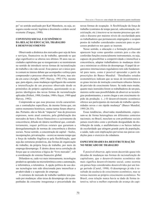 73
EDUCAÇÃO E TRABALHO: uma relação tão necessária quanto insuficiente
po” no sentido analisado por Karl Mannhein, ou seja, as-
segura coesão social, legitima e dissimula a ordem social
existente (Tanguy, 1998).
CONTEXTO SOCIAL E ECONÔMICO
DA RELAÇÃO EDUCAÇÃO, TRABALHO
E DESENVOLVIMENTO
Observando a dinâmica dos mercados quer seja de bens
e serviços, financeiros ou de trabalho, apreende-se que
algo significativo se alterou nos últimos 30 anos nas so-
ciedades capitalistas que se reorganizam e se reestruturam
no sentido de introduzir novas formas de racionalização
do trabalho e da vida social. Esse parece ser o único pon-
to comum no intenso debate que acompanha o esforço para
compreender o processo observado há 30 anos, mas ain-
da em curso (Arrighi, 1997; Harvey, 1992:176); mesmo
que, para alguns, essas mudanças signifiquem tão-somente
a intensificação de um processo observado desde os
primórdios do próprio capitalismo, questionando os as-
pectos ideológicos das novas formas de racionalização
aplicadas (Pollert, 1988; Gordon, 1988 e Sayer, 1989 apud
Harvey, 1992).
Compreende-se que esse processo revela característi-
cas e contradições específicas, da mesma forma que, em
outros momentos históricos, outras tantas foram observa-
das. Portanto, não se fala de “impactos” mas de processos
expressos, neste atual contexto, pela globalização dos
mercados de bens e fluxos financeiros e o acirramento da
concorrência; difusão do ideário neoliberal que, contradi-
toriamente, requer políticas estatais que garantam a
desregulamentação de normas de concorrência e direitos
sociais. Nesse sentido, a concentração de capital – fusões,
incorporações, privatizações – ocorre ao mesmo tempo que
a força de trabalho fragiliza-se pela flexibilização, quer
seja das estruturas produtivas, das formas de organização
do trabalho, da própria força de trabalho, por meio do
emprego/desemprego. É dentro dessa nova correlação de
forças que se concretiza a lógica do “livre mercado”, sob
a coordenação do sistema financeiro global.
Difundem-se, cada vez mais intensamente, tecnologias
produtivas apoiadas na microeletrônica como a automação,
a informática, a telemática. A opção política do uso des-
sas tecnologias tem sido direcionada para intensificar a
produtividade e a supressão do emprego.
A estrutura do mercado de trabalho também tem pas-
sado por mudanças: altas taxas de desemprego são acom-
panhadas da crescente insegurança e precariedade das
novas formas de ocupação. A flexibilização da força de
trabalho (contratos de tempo parcial, subcontratação, ter-
ceirização, etc.) inscreve-se no mesmo processo que arti-
cula o discurso por maiores níveis de escolaridade para
os trabalhadores que permanecem empregados e ocupam
postos de trabalho considerados essenciais para os pro-
cessos produtivos nos quais se inserem.
Nesse sentido, a educação e a formação profissional
aparecem hoje como questões centrais pois a elas são
conferidas funções essencialmente instrumentais, ou seja,
capazes de possibilitar a competitividade e intensificar a
concorrência, adaptar trabalhadores às mudanças técni-
cas e minimizar os efeitos do desemprego. O papel de or-
ganismos internacionais reguladores tem sido fundamen-
tal para tanto, como é possível apreender a partir de
prescrições do Banco Mundial: “Detalhados estudos
econométricos indicam que as taxas de investimentos e
os graus iniciais de instrução constituem robustos fatores
de previsão de crescimento futuro. Se nada mais mudar,
quanto mais instruídos forem os trabalhadores de um país,
maiores serão suas possibilidades de absorver as tecnolo-
gias predominantes, e assim chegar a um crescimento rá-
pido da produção. (...) O desenvolvimento econômico
oferece aos participantes do mercado de trabalho oportu-
nidades novas e em rápida mudança” (Banco Mundial,
1995:26-35).
Essas tendências, observadas mundialmente, expres-
sam-se de forma heterogênea em diferentes contextos
nacionais; no Brasil, mesclam-se com problemas sociais
jamais resolvidos como a profunda desigualdade da dis-
tribuição da renda, o analfabetismo e os baixos índices
de escolaridade que atingem grande parte da população,
a saúde, tudo com implicações perversas nas parcas con-
dições para o exercício da cidadania.
ESPECIFICIDADES DA REESTRUTURAÇÃO
NO MERCADO DE TRABALHO
É possível observar, após terem decorrido quase três
décadas de mudanças nas formas de racionalização do
capitalismo, que o desenvolvimento econômico não
mais significa desenvolvimento social, como ocorreu
em países hoje considerados desenvolvidos por um lon-
go período (Castel, 1998). O desemprego já não é re-
sultado da ausência de crescimento econômico, mas se
tornou inerente ao próprio crescimento econômico. No
Brasil, essa relação nunca havia se dado de forma in-
tensiva; talvez a melhor expressão do avanço do capi-
 
