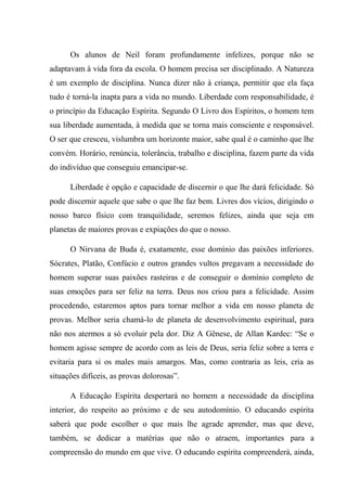 Os alunos de Neil foram profundamente infelizes, porque não se
adaptavam à vida fora da escola. O homem precisa ser disciplinado. A Natureza
é um exemplo de disciplina. Nunca dizer não à criança, permitir que ela faça
tudo é torná-la inapta para a vida no mundo. Liberdade com responsabilidade, é
o princípio da Educação Espírita. Segundo O Livro dos Espíritos, o homem tem
sua liberdade aumentada, à medida que se torna mais consciente e responsável.
O ser que cresceu, vislumbra um horizonte maior, sabe qual é o caminho que lhe
convém. Horário, renúncia, tolerância, trabalho e disciplina, fazem parte da vida
do indivíduo que conseguiu emancipar-se.
Liberdade é opção e capacidade de discernir o que lhe dará felicidade. Só
pode discernir aquele que sabe o que lhe faz bem. Livres dos vícios, dirigindo o
nosso barco físico com tranquilidade, seremos felizes, ainda que seja em
planetas de maiores provas e expiações do que o nosso.
O Nirvana de Buda é, exatamente, esse domínio das paixões inferiores.
Sócrates, Platão, Confúcio e outros grandes vultos pregavam a necessidade do
homem superar suas paixões rasteiras e de conseguir o domínio completo de
suas emoções para ser feliz na terra. Deus nos criou para a felicidade. Assim
procedendo, estaremos aptos para tornar melhor a vida em nosso planeta de
provas. Melhor seria chamá-lo de planeta de desenvolvimento espiritual, para
não nos atermos a só evoluir pela dor. Diz A Gênese, de Allan Kardec: “Se o
homem agisse sempre de acordo com as leis de Deus, seria feliz sobre a terra e
evitaria para si os males mais amargos. Mas, como contraria as leis, cria as
situações difíceis, as provas dolorosas”.
A Educação Espírita despertará no homem a necessidade da disciplina
interior, do respeito ao próximo e de seu autodomínio. O educando espírita
saberá que pode escolher o que mais lhe agrade aprender, mas que deve,
também, se dedicar a matérias que não o atraem, importantes para a
compreensão do mundo em que vive. O educando espírita compreenderá, ainda,
 