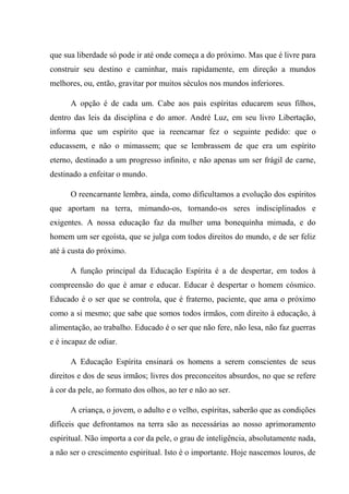 que sua liberdade só pode ir até onde começa a do próximo. Mas que é livre para
construir seu destino e caminhar, mais rapidamente, em direção a mundos
melhores, ou, então, gravitar por muitos séculos nos mundos inferiores.
A opção é de cada um. Cabe aos pais espíritas educarem seus filhos,
dentro das leis da disciplina e do amor. André Luz, em seu livro Libertação,
informa que um espírito que ia reencarnar fez o seguinte pedido: que o
educassem, e não o mimassem; que se lembrassem de que era um espírito
eterno, destinado a um progresso infinito, e não apenas um ser frágil de carne,
destinado a enfeitar o mundo.
O reencarnante lembra, ainda, como dificultamos a evolução dos espíritos
que aportam na terra, mimando-os, tornando-os seres indisciplinados e
exigentes. A nossa educação faz da mulher uma bonequinha mimada, e do
homem um ser egoísta, que se julga com todos direitos do mundo, e de ser feliz
até à custa do próximo.
A função principal da Educação Espírita é a de despertar, em todos à
compreensão do que é amar e educar. Educar é despertar o homem cósmico.
Educado é o ser que se controla, que é fraterno, paciente, que ama o próximo
como a si mesmo; que sabe que somos todos irmãos, com direito à educação, à
alimentação, ao trabalho. Educado é o ser que não fere, não lesa, não faz guerras
e é incapaz de odiar.
A Educação Espírita ensinará os homens a serem conscientes de seus
direitos e dos de seus irmãos; livres dos preconceitos absurdos, no que se refere
à cor da pele, ao formato dos olhos, ao ter e não ao ser.
A criança, o jovem, o adulto e o velho, espíritas, saberão que as condições
difíceis que defrontamos na terra são as necessárias ao nosso aprimoramento
espiritual. Não importa a cor da pele, o grau de inteligência, absolutamente nada,
a não ser o crescimento espiritual. Isto é o importante. Hoje nascemos louros, de
 