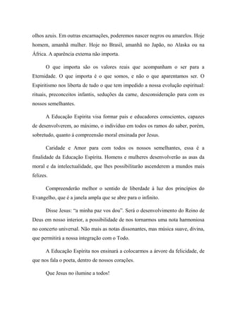 olhos azuis. Em outras encarnações, poderemos nascer negros ou amarelos. Hoje
homem, amanhã mulher. Hoje no Brasil, amanhã no Japão, no Alaska ou na
África. A aparência externa não importa.
O que importa são os valores reais que acompanham o ser para a
Eternidade. O que importa é o que somos, e não o que aparentamos ser. O
Espiritismo nos liberta de tudo o que tem impedido a nossa evolução espiritual:
rituais, preconceitos infantis, seduções da carne, desconsideração para com os
nossos semelhantes.
A Educação Espírita visa formar pais e educadores conscientes, capazes
de desenvolverem, ao máximo, o indivíduo em todos os ramos do saber, porém,
sobretudo, quanto á compreensão moral ensinada por Jesus.
Caridade e Amor para com todos os nossos semelhantes, essa é a
finalidade da Educação Espírita. Homens e mulheres desenvolverão as asas da
moral e da intelectualidade, que lhes possibilitarão ascenderem a mundos mais
felizes.
Compreenderão melhor o sentido de liberdade à luz dos princípios do
Evangelho, que é a janela ampla que se abre para o infinito.
Disse Jesus: “a minha paz vos dou”. Será o desenvolvimento do Reino de
Deus em nosso interior, a possibilidade de nos tornarmos uma nota harmoniosa
no concerto universal. Não mais as notas dissonantes, mas música suave, divina,
que permitirá a nossa integração com o Todo.
A Educação Espírita nos ensinará a colocarmos a árvore da felicidade, de
que nos fala o poeta, dentro de nossos corações.
Que Jesus no ilumine a todos!
 