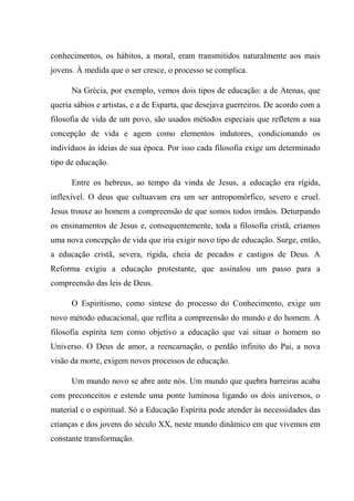 conhecimentos, os hábitos, a moral, eram transmitidos naturalmente aos mais
jovens. À medida que o ser cresce, o processo se complica.
Na Grécia, por exemplo, vemos dois tipos de educação: a de Atenas, que
queria sábios e artistas, e a de Esparta, que desejava guerreiros. De acordo com a
filosofia de vida de um povo, são usados métodos especiais que refletem a sua
concepção de vida e agem como elementos indutores, condicionando os
indivíduos às ideias de sua época. Por isso cada filosofia exige um determinado
tipo de educação.
Entre os hebreus, ao tempo da vinda de Jesus, a educação era rígida,
inflexível. O deus que cultuavam era um ser antropomórfico, severo e cruel.
Jesus trouxe ao homem a compreensão de que somos todos irmãos. Deturpando
os ensinamentos de Jesus e, consequentemente, toda a filosofia cristã, criamos
uma nova concepção de vida que iria exigir novo tipo de educação. Surge, então,
a educação cristã, severa, rígida, cheia de pecados e castigos de Deus. A
Reforma exigiu a educação protestante, que assinalou um passo para a
compreensão das leis de Deus.
O Espiritismo, como síntese do processo do Conhecimento, exige um
novo método educacional, que reflita a compreensão do mundo e do homem. A
filosofia espírita tem como objetivo a educação que vai situar o homem no
Universo. O Deus de amor, a reencarnação, o perdão infinito do Pai, a nova
visão da morte, exigem novos processos de educação.
Um mundo novo se abre ante nós. Um mundo que quebra barreiras acaba
com preconceitos e estende uma ponte luminosa ligando os dois universos, o
material e o espiritual. Só a Educação Espírita pode atender às necessidades das
crianças e dos jovens do século XX, neste mundo dinâmico em que vivemos em
constante transformação.
 