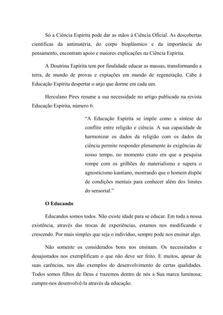 Só a Ciência Espírita pode dar as mãos à Ciência Oficial. As descobertas
científicas da antimatéria, do corpo bioplásmico e da importância do
pensamento, encontram apoio e maiores explicações na Ciência Espírita.
A Doutrina Espírita tem por finalidade educar as massas, transformando a
terra, de mundo de provas e expiações em mundo de regeneração. Cabe à
Educação Espírita despertar o anjo que dorme em cada um.
Herculano Pires resume a sua necessidade no artigo publicado na revista
Educação Espírita, número 6:
“A Educação Espírita se impõe como a síntese do
conflito entre religião e ciência. A sua capacidade de
harmonizar os dados da religião com os dados da
ciência permite responder plenamente às exigências de
nosso tempo, no momento exato em que a pesquisa
rompe com os grilhões do materialismo e supera o
agnosticismo kantiano, mostrando que o homem dispõe
de condições mentais para conhecer além dos limites
do sensorial.”
O Educando
Educandos somos todos. Não existe idade para se educar. Em toda a nossa
existência, através das trocas de experiências, estamos nos modificando e
crescendo. Por mais simples que seja o indivíduo, sempre pode nos ensinar algo.
Não somente os considerados bons nos ensinam. Os necessitados e
desajustados nos exemplificam o que não deve ser feito. E muitos, apesar de
suas carências, nos dão exemplos do desenvolvimento de certas qualidades.
Todos somos filhos de Deus e trazemos dentro de nós a Sua marca luminosa;
cumpre-nos desenvolvê-la através da educação.
 