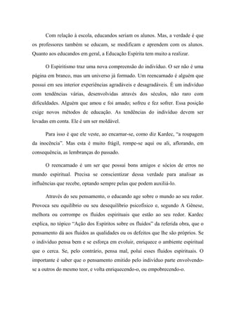 Com relação à escola, educandos seriam os alunos. Mas, a verdade é que
os professores também se educam, se modificam e aprendem com os alunos.
Quanto aos educandos em geral, a Educação Espírita tem muito a realizar.
O Espiritismo traz uma nova compreensão do indivíduo. O ser não é uma
página em branco, mas um universo já formado. Um reencarnado é alguém que
possui em seu interior experiências agradáveis e desagradáveis. É um indivíduo
com tendências várias, desenvolvidas através dos séculos, não raro com
dificuldades. Alguém que amou e foi amado; sofreu e fez sofrer. Essa posição
exige novos métodos de educação. As tendências do indivíduo devem ser
levadas em conta. Ele é um ser moldável.
Para isso é que ele veste, ao encarnar-se, como diz Kardec, “a roupagem
da inocência”. Mas esta é muito frágil, rompe-se aqui ou ali, aflorando, em
consequência, as lembranças do passado.
O reencarnado é um ser que possui bons amigos e sócios de erros no
mundo espiritual. Precisa se conscientizar dessa verdade para analisar as
influências que recebe, optando sempre pelas que podem auxiliá-lo.
Através do seu pensamento, o educando age sobre o mundo ao seu redor.
Provoca seu equilíbrio ou seu desequilíbrio psicofísico e, segundo A Gênese,
melhora ou corrompe os fluidos espirituais que estão ao seu redor. Kardec
explica, no tópico “Ação dos Espíritos sobre os fluidos” da referida obra, que o
pensamento dá aos fluidos as qualidades ou os defeitos que lhe são próprios. Se
o indivíduo pensa bem e se esforça em evoluir, enriquece o ambiente espiritual
que o cerca. Se, pelo contrário, pensa mal, polui esses fluidos espirituais. O
importante é saber que o pensamento emitido pelo indivíduo parte envolvendo-
se a outros do mesmo teor, e volta enriquecendo-o, ou empobrecendo-o.
 