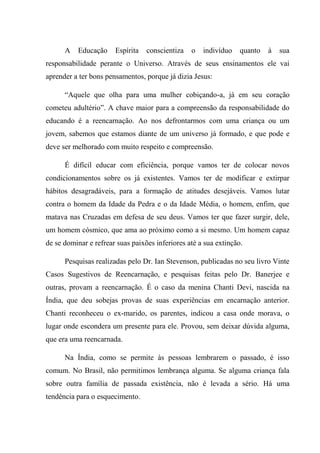 A Educação Espírita conscientiza o indivíduo quanto à sua
responsabilidade perante o Universo. Através de seus ensinamentos ele vai
aprender a ter bons pensamentos, porque já dizia Jesus:
“Aquele que olha para uma mulher cobiçando-a, já em seu coração
cometeu adultério”. A chave maior para a compreensão da responsabilidade do
educando é a reencarnação. Ao nos defrontarmos com uma criança ou um
jovem, sabemos que estamos diante de um universo já formado, e que pode e
deve ser melhorado com muito respeito e compreensão.
É difícil educar com eficiência, porque vamos ter de colocar novos
condicionamentos sobre os já existentes. Vamos ter de modificar e extirpar
hábitos desagradáveis, para a formação de atitudes desejáveis. Vamos lutar
contra o homem da Idade da Pedra e o da Idade Média, o homem, enfim, que
matava nas Cruzadas em defesa de seu deus. Vamos ter que fazer surgir, dele,
um homem cósmico, que ama ao próximo como a si mesmo. Um homem capaz
de se dominar e refrear suas paixões inferiores até a sua extinção.
Pesquisas realizadas pelo Dr. Ian Stevenson, publicadas no seu livro Vinte
Casos Sugestivos de Reencarnação, e pesquisas feitas pelo Dr. Banerjee e
outras, provam a reencarnação. É o caso da menina Chanti Devi, nascida na
Índia, que deu sobejas provas de suas experiências em encarnação anterior.
Chanti reconheceu o ex-marido, os parentes, indicou a casa onde morava, o
lugar onde escondera um presente para ele. Provou, sem deixar dúvida alguma,
que era uma reencarnada.
Na Índia, como se permite às pessoas lembrarem o passado, é isso
comum. No Brasil, não permitimos lembrança alguma. Se alguma criança fala
sobre outra família de passada existência, não é levada a sério. Há uma
tendência para o esquecimento.
 