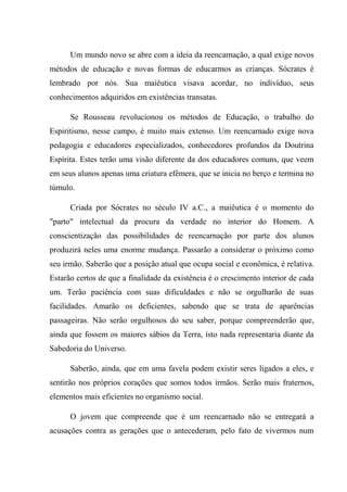 Um mundo novo se abre com a ideia da reencarnação, a qual exige novos
métodos de educação e novas formas de educarmos as crianças. Sócrates é
lembrado por nós. Sua maiêutica visava acordar, no indivíduo, seus
conhecimentos adquiridos em existências transatas.
Se Rousseau revolucionou os métodos de Educação, o trabalho do
Espiritismo, nesse campo, é muito mais extenso. Um reencarnado exige nova
pedagogia e educadores especializados, conhecedores profundos da Doutrina
Espírita. Estes terão uma visão diferente da dos educadores comuns, que veem
em seus alunos apenas uma criatura efêmera, que se inicia no berço e termina no
túmulo.
Criada por Sócrates no século IV a.C., a maiêutica é o momento do
"parto" intelectual da procura da verdade no interior do Homem. A
conscientização das possibilidades de reencarnação por parte dos alunos
produzirá neles uma enorme mudança. Passarão a considerar o próximo como
seu irmão. Saberão que a posição atual que ocupa social e econômica, é relativa.
Estarão certos de que a finalidade da existência é o crescimento interior de cada
um. Terão paciência com suas dificuldades e não se orgulharão de suas
facilidades. Amarão os deficientes, sabendo que se trata de aparências
passageiras. Não serão orgulhosos do seu saber, porque compreenderão que,
ainda que fossem os maiores sábios da Terra, isto nada representaria diante da
Sabedoria do Universo.
Saberão, ainda, que em uma favela podem existir seres ligados a eles, e
sentirão nos próprios corações que somos todos irmãos. Serão mais fraternos,
elementos mais eficientes no organismo social.
O jovem que compreende que é um reencarnado não se entregará a
acusações contra as gerações que o antecederam, pelo fato de vivermos num
 