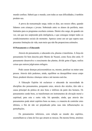 mundo confuso. Saberá que o mundo, com todas as suas dificuldades, é também
produto seu.
A prova da reencarnação surge, todos os dias, aos nossos olhos, quando
lidamos com crianças e jovens. Sobretudo entre os alunos da periferia, mais
limitados para os programas escolares comuns. Dentre eles surge, de quando em
vez, um que nos surpreende pela inteligência, e que consegue romper todos os
condicionamentos sociais do momento. Aparece como um ser que supera suas
presentes limitações de vida, num meio que não lhe proporciona estímulos.
O Pensamento e o Educando
Através do pensamento, o educando cria, plasma e transforma. A força do
pensamento foi bem descrita pelo Mestre de Nazaré, como ficou dito atrás. O
pensamento desenvolve o crescimento das plantas, divide gotas d’água, realiza
coisas que outrora julgávamos milagres.
Pode causar doenças psicossomáticas ou, mesmo, paralisar ou matar uma
pessoa. Através dele podemos, ainda, equilibrar ou desequilibrar nosso corpo
físico, produzir úlceras e doenças várias e até mesmo curá-las.
A Educação Espírita irá esclarecer o educando da necessidade da
disciplina dos pensamentos, porquanto estes, através dos séculos, têm sido a
causa principal da prática de atos bons e infelizes da parte dos homens. Os
pensamentos sendo bons, se transformam em instrumentos de elevação moral e
espiritual, para esta e outra vida. Irá aprender, ainda, que através dos
pensamentos pode atrair espíritos bons ou maus, e a maneira de controlar estes
últimos, a fim de não ser prejudicado pelas suas más influenciações ou
perturbações.
Os pensamentos inferiores, com relação ao mundo dos espíritos,
assemelham-se a latas de lixo que atraem as moscas. Da mesma forma, atraímos
 