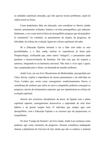 as entidades espirituais atrasadas, que irão agravar nossos problemas, sejam de
ordem moral ou física.
Como poderíamos falar em educação, sem considerar os fatores: piadas
imorais, pensamentos aviltantes, leituras e revistas pornográficas, que induzem,
fatalmente, o ser a uma terrível faixa de desequilíbrio psíquico que irá prejudicá-
lo seriamente? Ao contrário, os pensamentos de alegria, de progresso, de
felicidade, de esforço de evolução, ligam-no a faixas espirituais elevadas.
Só a Educação Espírita ensinará o ser a lidar com todas as suas
possibilidades, e o fará, ainda, realizar as experiências já feitas pela
Parapsicologia, verificando que, entre outros “milagres”, o pensamento pode
paralisar o desenvolvimento de bactérias. Ela fará com que ele respeite a
natureza, integrando-se na harmonia universal. Não mais o viver aqui e agora,
mas a preparação para o futuro, em demanda de mundos melhores.
André Luiz, em seu livro Mecanismos da Mediunidade, psicografado por
Chico Xavier, explica a importância de nossos pensamentos e do indivíduo na
Terra. Lembra que, assim como conseguimos condicionamentos físicos, à
semelhança do cachorro que saliva ao ouvir a campainha, podemos conseguir os
psíquicos, através de treinamentos especiais, que nos impulsionem ao esforço de
evolução espiritual.
Através dos exercícios disciplinares da prece, da ligação com o plano
espiritual superior, conseguiremos desenvolver a capacidade de criar bons
hábitos e de pensar sempre bem. O indivíduo que sempre agiu com
desequilíbrio, com a Educação Espírita e os recursos que ela proporciona, se
reequilibrará.
No item “Campo de Einstein”, do livro citado, André Luiz esclarece como
podemos agir como elementos do progresso. Einstein considerou inadequado
chamar a plataforma do Universo de éter, desde que não se conhece o material
 