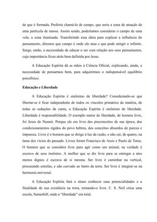 de que é formada, Preferiu chamá-la de campo, que seria a zona de atuação de
uma partícula de massa. Assim sendo, poderíamos considerar o campo de uma
vela, a zona iluminada. Transferindo essa ideia para explicar a influência do
pensamento, diremos que campo é onde ele atua e que pode atingir o infinito.
Surge, então, a necessidade de educar o ser com relação aos seus pensamentos,
cuja importância ficou atrás bem definida por Jesus.
A Educação Espírita dá as mãos à Ciência Oficial, explicando, ainda, a
necessidade de pensarmos bem, para adquirirmos o indispensável equilíbrio
psicofísico.
Educação e Liberdade
A Educação Espírita é sinônimo de liberdade? Considerando-se que
libertar-se é ficar independente de todos os vínculos primários da matéria, de
todas as seduções da carne, a Educação Espírita é sinônimo de liberdade.
Liberdade é responsabilidade. O exemplo maior de liberdade, de homem livre,
foi Jesus de Nazaré. Porque ele era livre dos preconceitos de sua época, dos
condicionamentos rígidos do povo hebreu, dos conceitos absurdos de pureza e
impureza. Livre é o homem que se dirige à luz da razão, e não cai, de quatro, na
lama dos vícios do passado. Livres foram Francisco de Assis e Paulo de Tarso.
O homem que se considera livre para agir como um animal, na verdade é
escravo de seus instintos. A mulher que se diz livre para se entregar a atos
menos dignos é escrava de si mesma. Ser livre é caminhar na vertical,
procurando estrelas, e não curvado ao barro da terra. Ser livre é integrar-se na
harmonia universal.
A Educação Espírita fará o aluno conhecer suas potencialidades e a
finalidade de sua existência na terra, tornando-o livre. C. S. Neil criou uma
escola, Sumerhill, onde a “liberdade” era total.
 