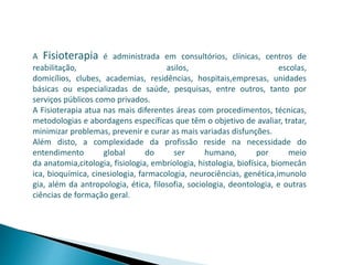A Fisioterapia é administrada em consultórios, clínicas, centros de
reabilitação, asilos, escolas,
domicílios, clubes, academias, residências, hospitais,empresas, unidades
básicas ou especializadas de saúde, pesquisas, entre outros, tanto por
serviços públicos como privados.
A Fisioterapia atua nas mais diferentes áreas com procedimentos, técnicas,
metodologias e abordagens específicas que têm o objetivo de avaliar, tratar,
minimizar problemas, prevenir e curar as mais variadas disfunções.
Além disto, a complexidade da profissão reside na necessidade do
entendimento global do ser humano, por meio
da anatomia,citologia, fisiologia, embriologia, histologia, biofísica, biomecân
ica, bioquímica, cinesiologia, farmacologia, neurociências, genética,imunolo
gia, além da antropologia, ética, filosofia, sociologia, deontologia, e outras
ciências de formação geral.
 