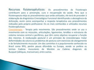 Recursos fisioterapêuticos: Os procedimentos da Fisioterapia
contribuem para a prevenção, cura e recuperação da saúde. Para que o
fisioterapeuta eleja os procedimentos que serão utilizados, ele terá de proceder à
elaboração do diagnóstico Cinesiológico Funcional identificando a abrangência da
disfunção, assim como acompanhar a resposta terapêutica aos procedimentos
indicados pelo próprio profissional. Eis os mais conhecidos e utilizados recursos
fisioterapêuticos:
Cinesioterapia - Terapia pelo movimento. São procedimentos onde se usa o
movimento com os músculos, articulações, ligamentos, tendões e estruturas do
sistema nervoso central e periférico, que têm como objetivo recuperar a função
dos mesmos. A reeducação postural é um princípio da cinesioterapia: tratar
deformidades da coluna ou problemas de postura com exercícios de alongamento
e de fortalecimento muscular. Um dos caminhos é o popularmente conhecido no
Brasil como RPG, porém pouco difundido na Europa, aonde se prefere os
termos Cadeias musculares de Mezière ou Cadeias diagonais de
Busquet (oblíquas, transversas), entre outras.
 