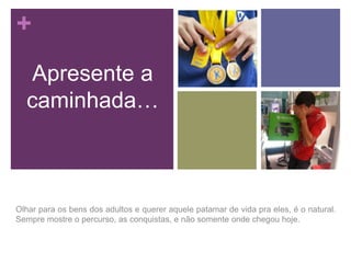 +
Apresente a
caminhada…

Olhar para os bens dos adultos e querer aquele patamar de vida pra eles, é o natural.
Sempre mostre o percurso, as conquistas, e não somente onde chegou hoje.

 