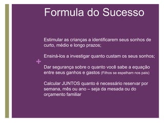 Formula do Sucesso
Estimular as crianças a identificarem seus sonhos de
curto, médio e longo prazos;

Ensiná-los a investigar quanto custam os seus sonhos;

+ Dar segurança sobre o quanto você sabe a equação
entre seus ganhos e gastos (Filhos se espelham nos pais)

Calcular JUNTOS quanto é necessário reservar por
semana, mês ou ano – seja da mesada ou do
orçamento familiar

 