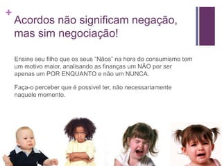 +

Acordos não significam negação,
mas sim negociação!
Ensine seu filho que os seus “Nãos” na hora do consumismo tem
um motivo maior, analisando as finanças um NÃO por ser
apenas um POR ENQUANTO e não um NUNCA.

Faça-o perceber que é possivel ter, não necessariamente
naquele momento.

 