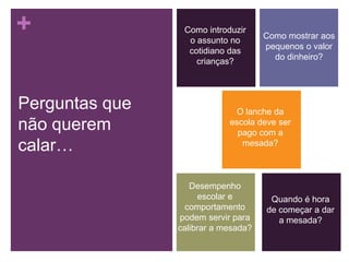 +
Perguntas que
não querem
calar…

Como introduzir
o assunto no
cotidiano das
crianças?

Como mostrar aos
pequenos o valor
do dinheiro?

O lanche da
escola deve ser
pago com a
mesada?

Desempenho
escolar e
comportamento
podem servir para
calibrar a mesada?

Quando é hora
de começar a dar
a mesada?

 