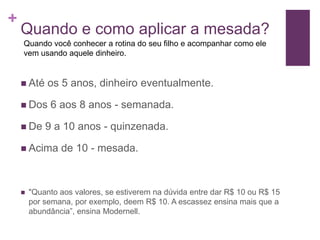 +

Quando e como aplicar a mesada?
Quando você conhecer a rotina do seu filho e acompanhar como ele
vem usando aquele dinheiro.

 Até

os 5 anos, dinheiro eventualmente.

 Dos
 De

6 aos 8 anos - semanada.

9 a 10 anos - quinzenada.

 Acima



de 10 - mesada.

"Quanto aos valores, se estiverem na dúvida entre dar R$ 10 ou R$ 15
por semana, por exemplo, deem R$ 10. A escassez ensina mais que a
abundância”, ensina Modernell.

 