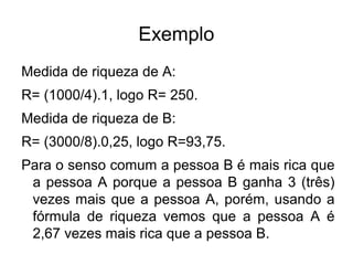 Exemplo
Medida de riqueza de A:
R= (1000/4).1, logo R= 250.
Medida de riqueza de B:
R= (3000/8).0,25, logo R=93,75.
Para o senso comum a pessoa B é mais rica que
a pessoa A porque a pessoa B ganha 3 (três)
vezes mais que a pessoa A, porém, usando a
fórmula de riqueza vemos que a pessoa A é
2,67 vezes mais rica que a pessoa B.

 