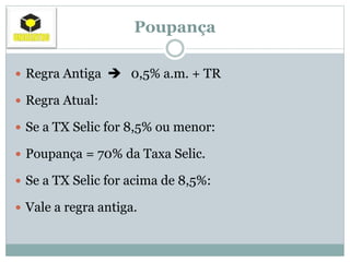 Poupança
 Regra Antiga  0,5% a.m. + TR
 Regra Atual:
 Se a TX Selic for 8,5% ou menor:
 Poupança = 70% da Taxa Selic.
 Se a TX Selic for acima de 8,5%:
 Vale a regra antiga.
 