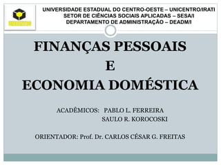 UNIVERSIDADE ESTADUAL DO CENTRO-OESTE – UNICENTRO/IRATI
SETOR DE CIÊNCIAS SOCIAIS APLICADAS – SESA/I
DEPARTAMENTO DE ADMINISTRAÇÃO – DEADM/I
FINANÇAS PESSOAIS
E
ECONOMIA DOMÉSTICA
ACADÊMICOS: PABLO L. FERREIRA
SAULO R. KOROCOSKI
ORIENTADOR: Prof. Dr. CARLOS CÉSAR G. FREITAS
 