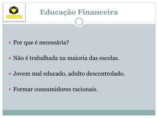 Educação Financeira
 Por que é necessária?
 Não é trabalhada na maioria das escolas.
 Jovem mal educado, adulto descontrolado.
 Formar consumidores racionais.
 