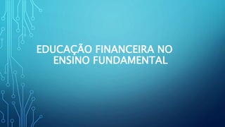 EDUCAÇÃO FINANCEIRA NO 
ENSINO FUNDAMENTAL 
 