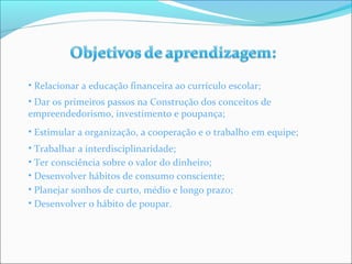 • Relacionar a educação financeira ao currículo escolar; 
• Dar os primeiros passos na Construção dos conceitos de 
empreendedorismo, investimento e poupança; 
• Estimular a organização, a cooperação e o trabalho em equipe; 
• Trabalhar a interdisciplinaridade; 
• Ter consciência sobre o valor do dinheiro; 
• Desenvolver hábitos de consumo consciente; 
• Planejar sonhos de curto, médio e longo prazo; 
• Desenvolver o hábito de poupar. 
 