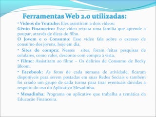 • Vídeos do Youtube: Eles assistiram a dois vídeos: 
Gênio Financeiro: Esse vídeo retrata uma família que aprende a 
poupar, através de dicas do filho. 
O Jovem e o Consumo: Esse vídeo fala sobre o excesso de 
consumo dos jovens, hoje em dia. 
• Sites de compra: Nesses sites, foram feitas pesquisas de 
celulares, como valor, desconto com compra à vista. 
• Filme: Assistiram ao filme – Os delírios de Consumo de Becky 
Bloom. 
• Facebook: As fotos de cada semana de atividade, ficaram 
disponíveis para serem postadas em suas Redes Sociais e também 
foi criado um grupo de cada turma para tirar eventuais dúvidas a 
respeito do uso do Aplicativo Mesadinha. 
• Mesadinha: Programa ou aplicativo que trabalha a temática da 
Educação Financeira. 
 