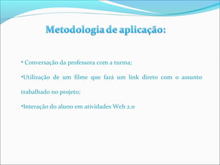 • Conversação da professora com a turma; 
•Utilização de um filme que fará um link direto com o assunto 
trabalhado no projeto; 
•Interação do aluno em atividades Web 2.0 
 