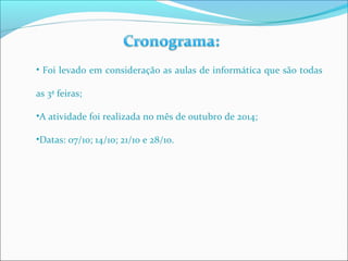 • Foi levado em consideração as aulas de informática que são todas 
as 3ª feiras; 
•A atividade foi realizada no mês de outubro de 2014; 
•Datas: 07/10; 14/10; 21/10 e 28/10. 
 