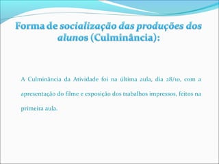 A Culminância da Atividade foi na última aula, dia 28/10, com a 
apresentação do filme e exposição dos trabalhos impressos, feitos na 
primeira aula. 
 