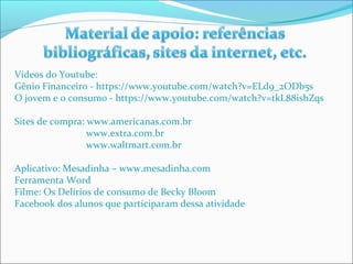 Vídeos do Youtube: 
Gênio Financeiro - https://www.youtube.com/watch?v=ELd9_2ODb5s 
O jovem e o consumo - https://www.youtube.com/watch?v=tkL88ishZqs 
Sites de compra: www.americanas.com.br 
www.extra.com.br 
www.waltmart.com.br 
Aplicativo: Mesadinha – www.mesadinha.com 
Ferramenta Word 
Filme: Os Delírios de consumo de Becky Bloom 
Facebook dos alunos que participaram dessa atividade 
 